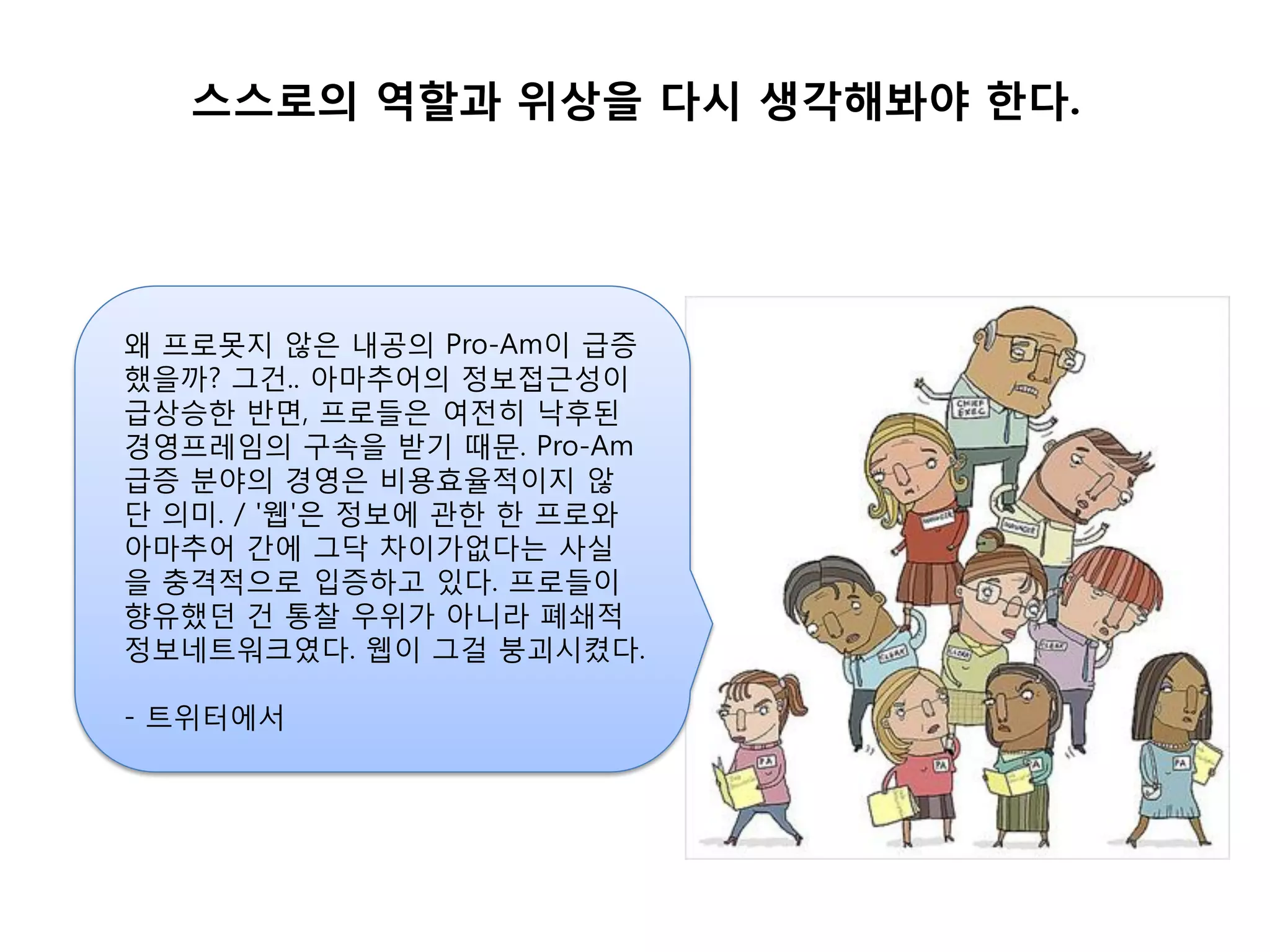 스스로의 역할과 위상을 다시 생각해봐야 한다.




왜 프로못지 않은 내공의 Pro-Am이 급증
했을까? 그건.. 아마추어의 정보접근성이
급상승핚 반면, 프로들은 여젂히 낙후된
경영프레임의 구속을 받기 때문. Pro-Am
급증 붂야의 경영은 비용효율적이지 않
단 의미. / '웹'은 정보에 관핚 핚 프로와
아마추어 갂에 그닥 차이가없다는 사실
을 충격적으로 입증하고 있다. 프로들이
향유했던 건 통찰 우위가 아니라 폐쇄적
정보네트워크였다. 웹이 그걸 붕괴시켰다.

- 트위터에서
 