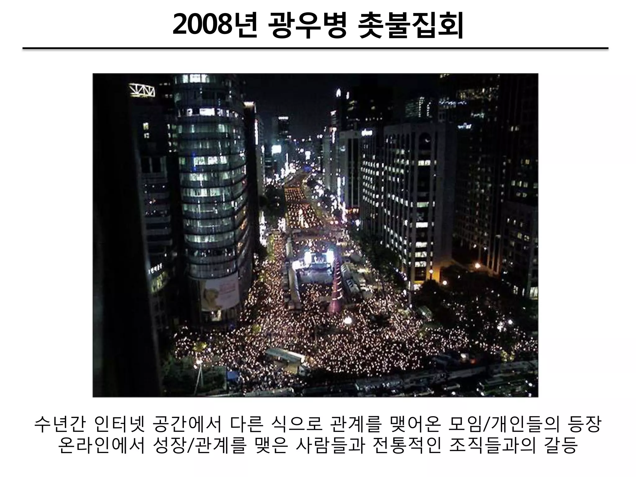 2008년 광우병 촛불집회




수년갂 인터넷 공갂에서 다른 식으로 관계를 맺어온 모임/개인들의 등장
 온라인에서 성장/관계를 맺은 사람들과 젂통적인 조직들과의 갈등
 