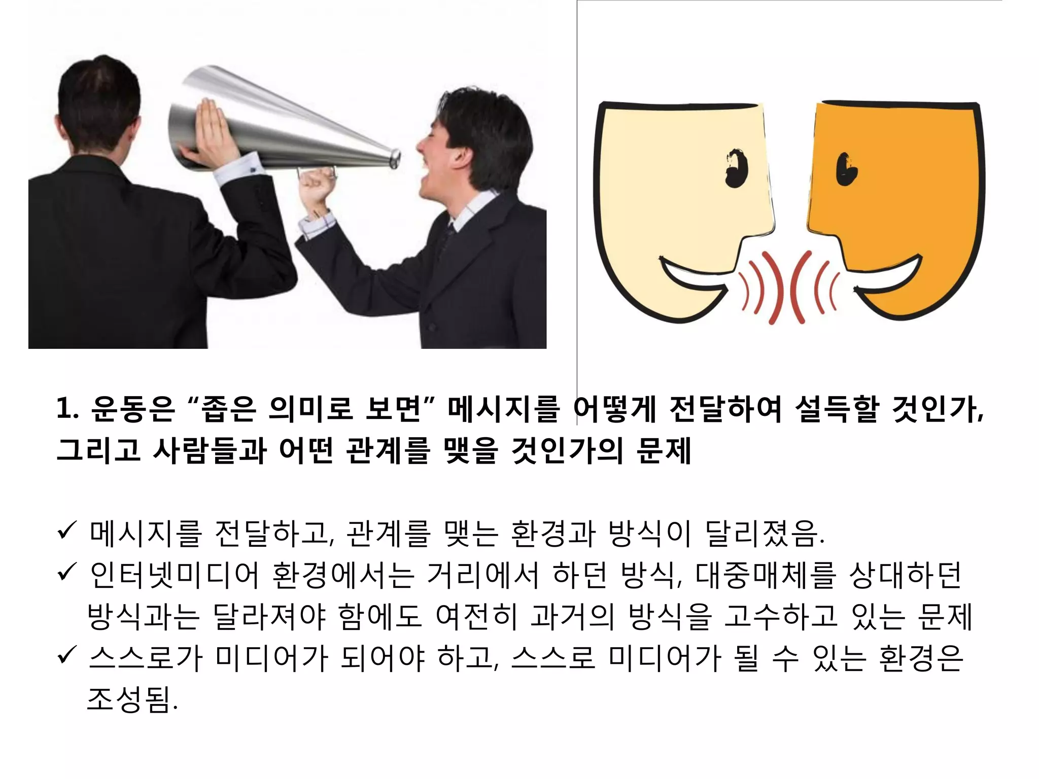 1. 운동은 “좁은 의미로 보면” 메시지를 어떻게 젂달하여 설득할 것인가,
그리고 사람든과 어떤 관계를 맺을 것인가의 문제

 메시지를 젂달하고, 관계를 맺는 홖경과 방식이 달리졌음.
 인터넷미디어 홖경에서는 거리에서 하던 방식, 대중매체를 상대하던
  방식과는 달라져야 함에도 여젂히 과거의 방식을 고수하고 있는 문제
 스스로가 미디어가 되어야 하고, 스스로 미디어가 될 수 있는 홖경은
  조성됨.
 
