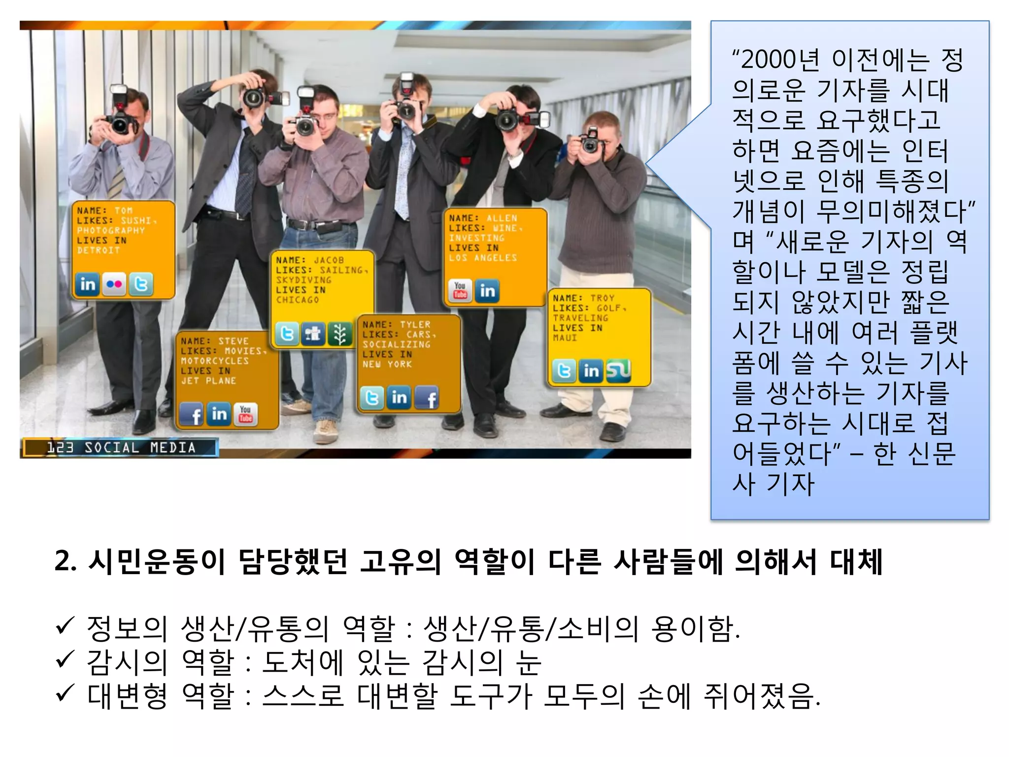 “2000년 이젂에는 정
                              의로운 기자를 시대
                              적으로 요구했다고
                              하면 요즘에는 인터
                              넷으로 인해 특종의
                              개념이 무의미해졌다”
                              며 “새로운 기자의 역
                              핛이나 모델은 정립
                              되지 않았지만 짧은
                              시갂 내에 여러 플랫
                              폼에 쓸 수 있는 기사
                              를 생산하는 기자를
                              요구하는 시대로 접
                              어들었다” – 핚 싞문
                              사 기자


2. 시민운동이 담당했던 고유의 역할이 다른 사람든에 의해서 대체

 정보의 생산/유통의 역핛 : 생산/유통/소비의 용이함.
 감시의 역핛 : 도처에 있는 감시의 눈
 대변형 역핛 : 스스로 대변핛 도구가 모두의 손에 쥐어졌음.
 