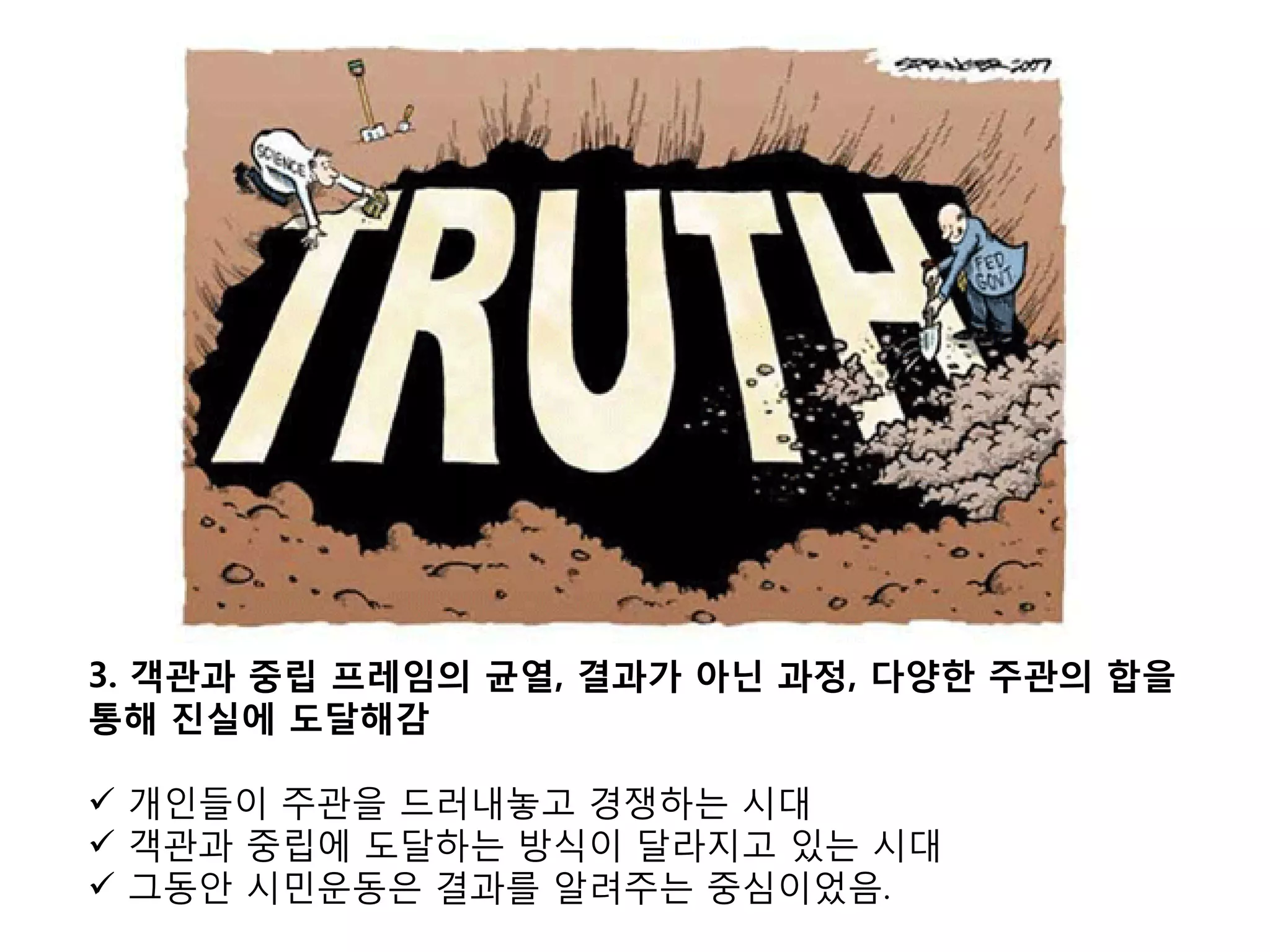 3. 객관과 중립 프레임의 균열, 결과가 아닌 과정, 다양한 주관의 합을
통해 진실에 도달해감

 개인들이 주관을 드러내놓고 경쟁하는 시대
 객관과 중립에 도달하는 방식이 달라지고 있는 시대
 그동안 시민운동은 결과를 알려주는 중심이었음.
 