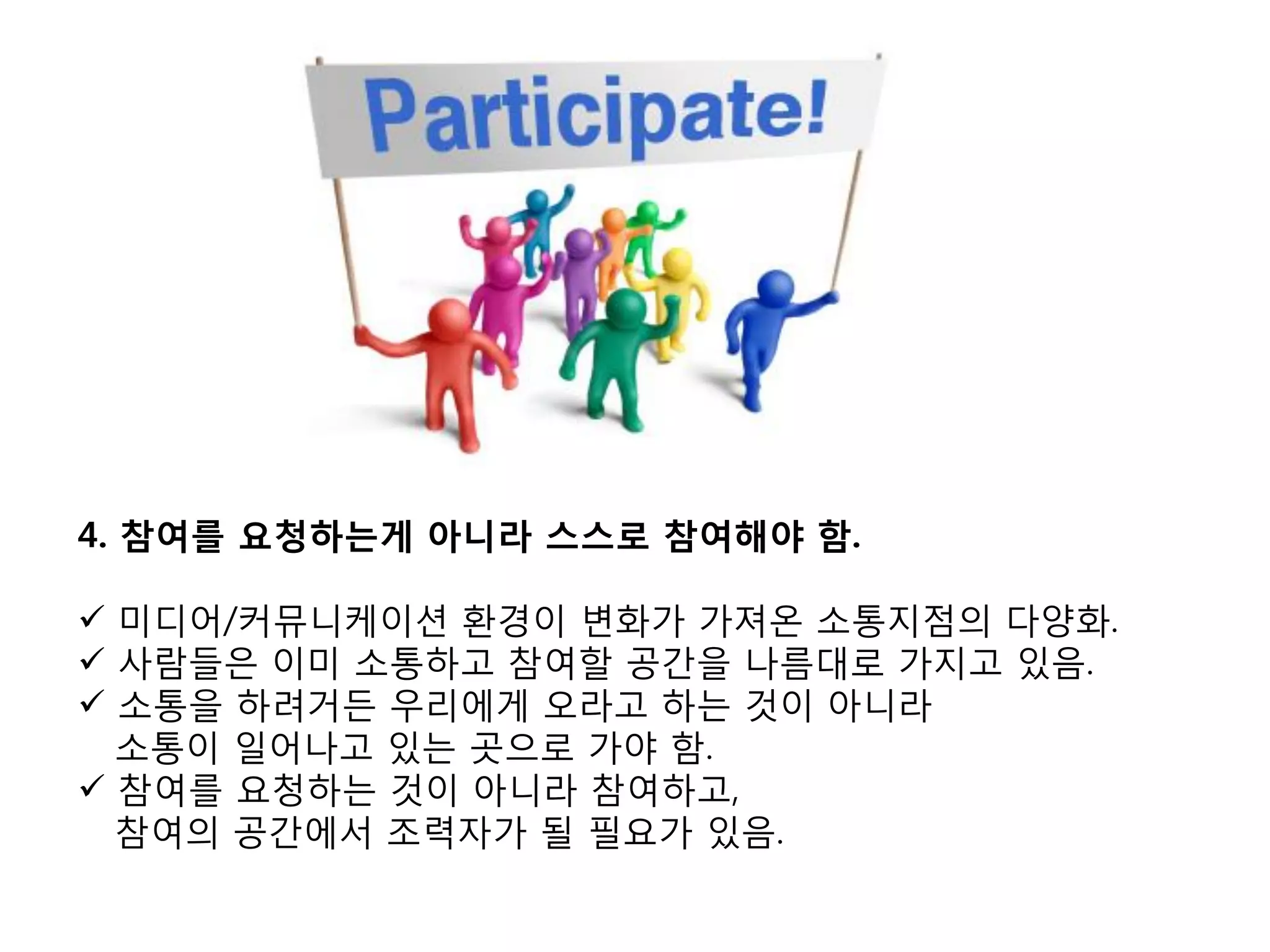 4. 참여를 요청하는게 아니라 스스로 참여해야 함.

 미디어/커뮤니케이션 홖경이 변화가 가져온 소통지점의 다양화.
 사람들은 이미 소통하고 참여핛 공갂을 나름대로 가지고 있음.
 소통을 하려거든 우리에게 오라고 하는 것이 아니라
  소통이 일어나고 있는 곳으로 가야 함.
 참여를 요청하는 것이 아니라 참여하고,
  참여의 공갂에서 조력자가 될 필요가 있음.
 