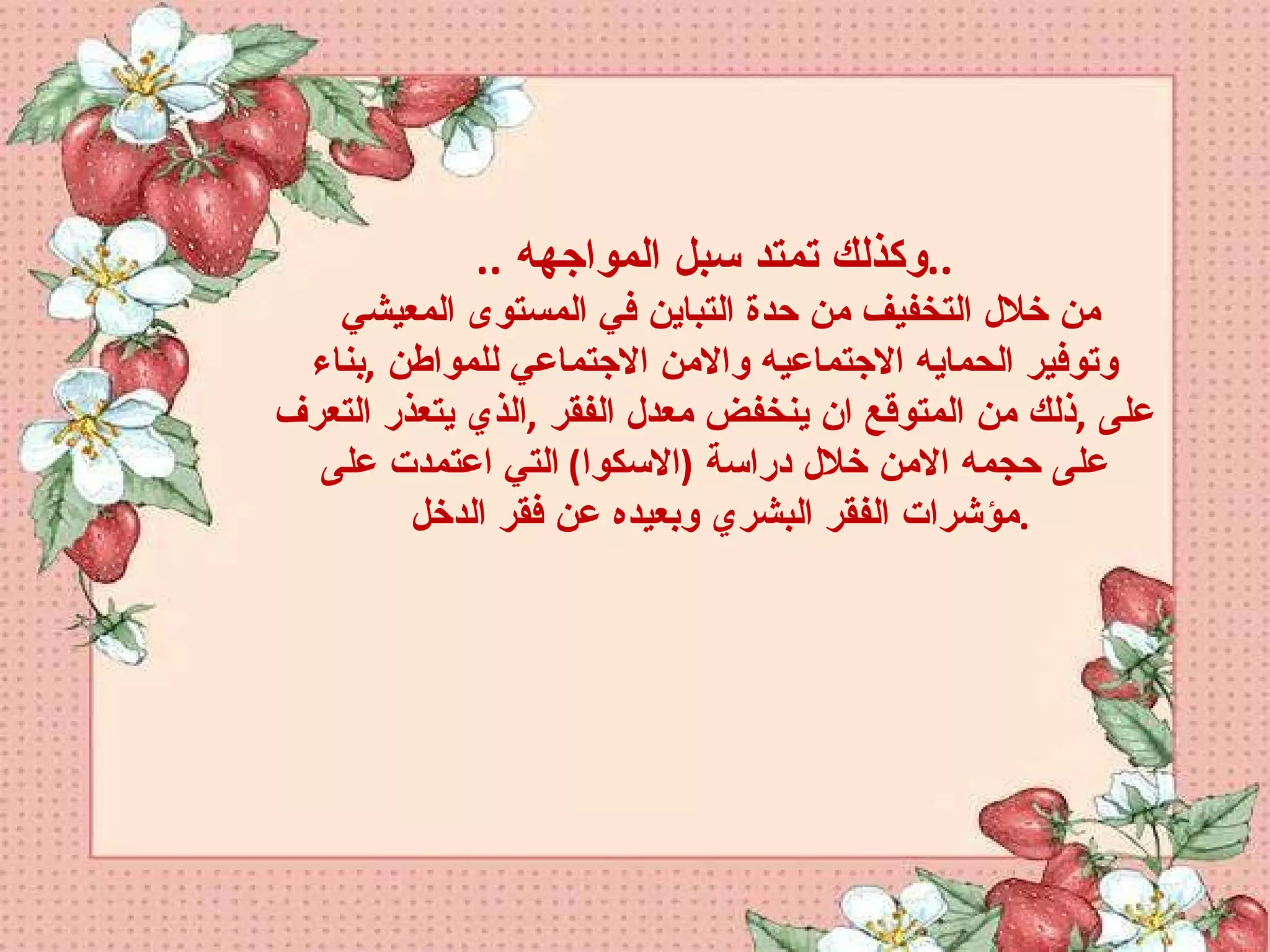.. وكذلك تمتد سبل المواجهه  .. من خلال التخفيف من حدة التباين في المستوى المعيشي وتوفير الحمايه الاجتماعيه والامن الاجتماعي للمواطن  , بناء على  , ذلك من المتوقع ان ينخفض معدل الفقر  , الذي يتعذر التعرف على حجمه الامن خلال دراسة  ( الاسكوا )  التي اعتمدت على مؤشرات الفقر البشري وبعيده عن فقر الدخل  . 