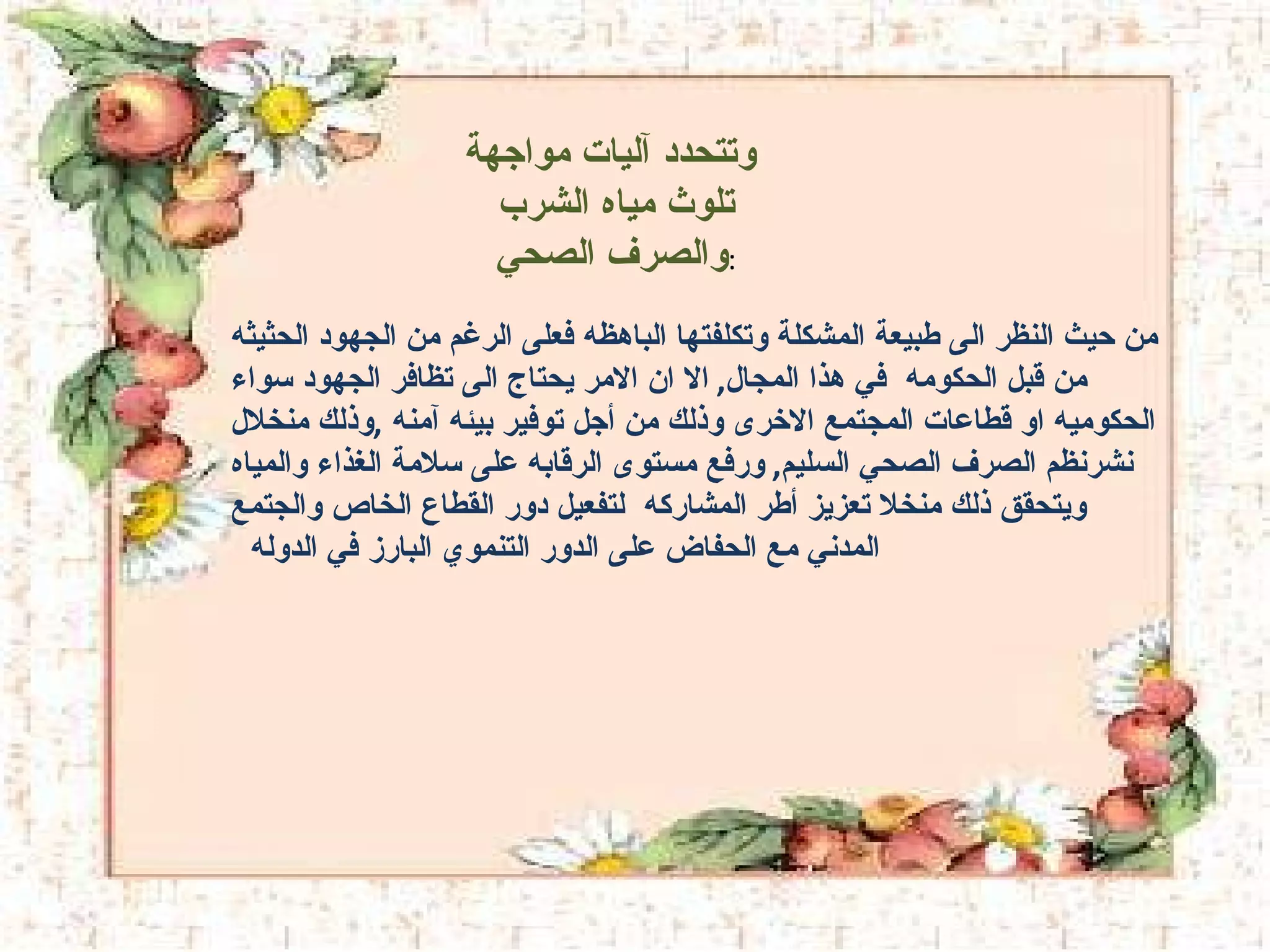 وتتحدد آليات مواجهة تلوث مياه الشرب  والصرف الصحي  : من حيث النظر الى طبيعة المشكلة وتكلفتها الباهظه فعلى الرغم من الجهود الحثيثه  من قبل الحكومه  في هذا المجال ,  الا ان الامر يحتاج الى تظافر الجهود سواء الحكوميه او قطاعات المجتمع الاخرى وذلك من أجل توفير بيئه آمنه  , وذلك منخلال نشرنظم الصرف الصحي السليم ,  ورفع مستوى الرقابه على سلامة الغذاء والمياه ويتحقق ذلك منخلا تعزيز أطر المشاركه  لتفعيل دور القطاع الخاص والجتمع المدني مع الحفاض على الدور التنموي البارز في الدوله  