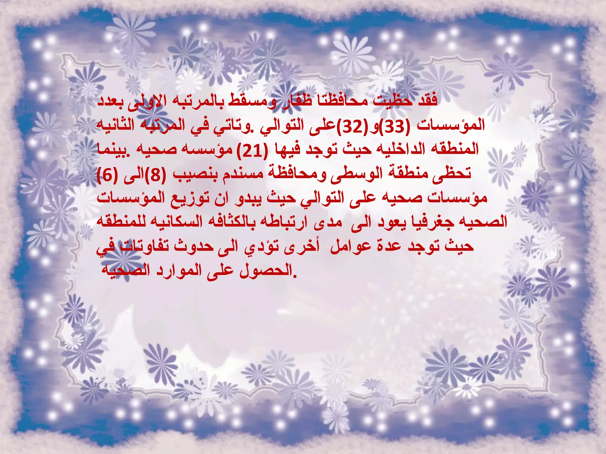 فقد حظيت محافظتا ظفار ومسقط بالمرتبه الاولى بعدد المؤسسات  (33) و (32) على التوالي  . وتاتي في المرتبه الثانيه المنطقه الداخليه حيث توجد فيها  (21)  مؤسسه صحيه  . بينما تحظى منطقة الوسطى ومحافظة مسندم بنصيب  (8) الى  (6)  مؤسسات صحيه على التوالي حيث يبدو ان توزيع المؤسسات الصحيه جغرفيا يعود الى  مدى ارتباطه بالكثافه السكانيه للمنطقه حيث توجد عدة عوامل  أخرى تؤدي الى حدوث تفاوتات في الحصول على الموارد الصحيه  .  