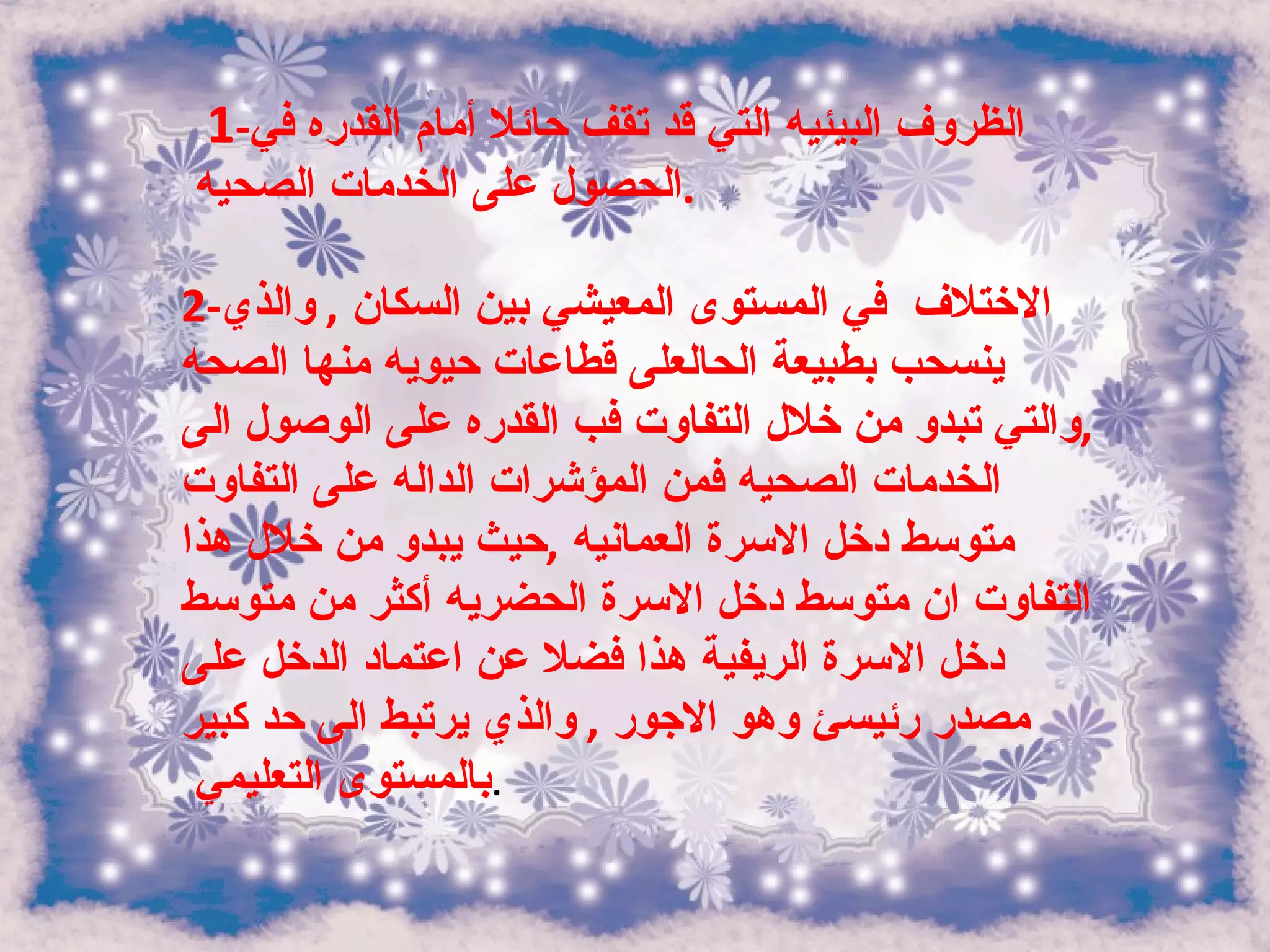 1 - الظروف البيئيه التي قد تقف حائلا أمام القدره في الحصول على الخدمات الصحيه  . 2- الاختلاف  في المستوى المعيشي بين السكان  ,  والذي ينسحب بطبيعة الحالعلى قطاعات حيويه منها الصحه  , والتي تبدو من خلال التفاوت فب القدره على الوصول الى الخدمات الصحيه فمن المؤشرات الداله على التفاوت متوسط دخل الاسرة العمانيه  , حيث يبدو من خلال هذا التفاوت ان متوسط دخل الاسرة الحضريه أكثر من متوسط دخل الاسرة الريفية هذا فضلا عن اعتماد الدخل على مصدر رئيسئ وهو الاجور  ,  والذي يرتبط الى حد كبير بالمستوى التعليمي  . 