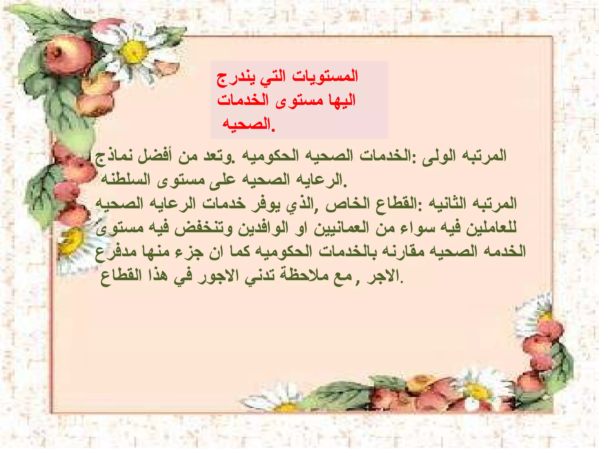 المستويات التي يندرج اليها مستوى الخدمات الصحيه  .  المرتبه الولى  : الخدمات الصحيه الحكوميه  . وتعد من أفضل نماذج الرعايه الصحيه على مستوى السلطنه  .  المرتبه الثانيه  : القطاع الخاص  , الذي يوفر خدمات الرعايه الصحيه للعاملين فيه سواء من العمانيين او الوافدين وتنخفض فيه مستوى الخدمه الصحيه مقارنه بالخدمات الحكوميه كما ان جزء منها مدفرع الاجر  ,  مع ملاحظة تدني الاجور في هذا القطاع  . 