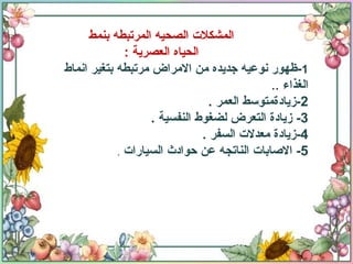 المشكلات الصحيه المرتبطه بنمط الحياه العصرية  : 1 - ظهور نوعيه جديده من الامراض مرتبطه بتغير انماط الغذاء  .. 2- زيادةمتوسط العمر  .  3-  زيادة التعرض لضغوط النفسية  . 4- زيادة معدلات السفر  . 5-  الاصابات الناتجه عن حوادث السيارات  . 