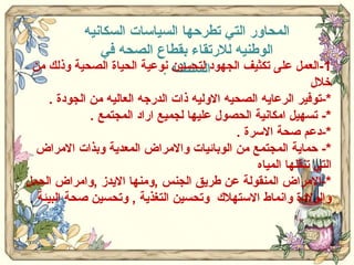 المحاور التي تطرحها السياسات السكانيه الوطنيه للارتقاء بقطاع الصحه في السلطنه  . 1- العمل على تكثيف الجهود لتحسين نوعية الحياة الصحية وذلك من خلال  *- توفير الرعايه الصحيه الاوليه ذات الدرجه العاليه من الجودة  . *-  تسهيل امكانية الحصول عليها لجميع اراد المجتمع  . *- دعم صحة الاسرة  . *-  حماية المجتمع من الوبائيات والامراض المعدية وبذات الامراض التي تنقلها المياه  *- الامراض المنقولة عن طريق الجنس  , ومنها الايدز  , وامراض الحمل والولادة وانماط الاستهلاك  وتحسين التغذية  ,  وتحسين صحة البيئة  .  