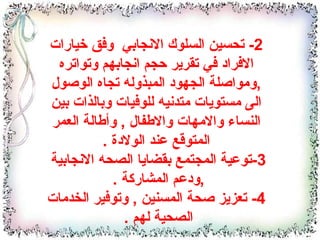 2-  تحسين السلوك الانجابي  وفق خيارات الافراد في تقرير حجم انجابهم وتواتره  , ومواصلة الجهود المبذوله تجاه الوصول الى مستويات متدنيه للوفيات وبالذات بين النساء والامهات والاطفال  ,  وأطالة العمر المتوقع عند الولادة  . 3- توعية المجتمع بقضايا الصحه الانجابية  , ودعم المشاركة  .  4-  تعزيز صحة المسنين  ,  وتوفير الخدمات الصحية لهم  .  