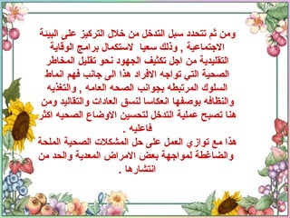 ومن ثم تتحدد سبل التدخل من خلال التركيز على البيئة الاجتماعية  ,  وذلك سعيا  لاستكمال برامج الوقاية التقليدية من اجل تكثيف الجهود نحو تقليل المخاطر الصحية التي تواجه الافراد هذا الى جانب فهم انماط السلوك المرتبطه بجوانب الصحه العامه  ,  والتغذيه والنظافه بوصفها انعكاسا لنسق العادات والتقاليد ومن هنا تصبح عملية التدخل لتحسين الاوضاع الصحيه اكثر فاعليه  . هذا مع توازي العمل على حل المشكلات الصحية الملحة  والضاغطة لمواجهة بعض الامراض المعدية والحد من انتشارها  . 