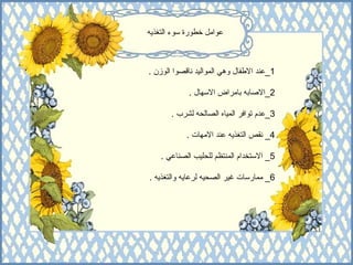 عوامل خطورة سوء التغذيه 1_ عند الاطفال وهي المواليد ناقصوا الوزن  . 2_ الاصابه بامراض الاسهال  . 3_ عدم توافر المياه الصالحه لشرب  . 4_  نقص التغذيه عند الامهات  . 5_  الاستخدام المنتظم للحليب الصناعي  . 6_  ممارسات غير الصحيه لرعايه والتغذيه  .  