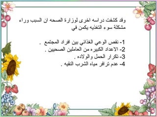 وقد كشفت دراسه اخرى لوزارة الصحه ان السبب وراء مشكلة سوء التغذيه يكمن في  1-  نقص الوعي الغذائي بين افراد المجتمع  . 2-  الاعداد الكبيره من العاملين الصحيين  . 3-  تكرار الحمل والولاده  . 4-  عدم ترافر مياه الشرب النقيه  . 