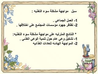 سبل  مواجهة مشكلة سوء التغذيه  : 1-  العمل الجماعي  . 2-  تظافر جهود مؤسسات المجتمع على اختلافها  . *  النتائج المترتبه على مواجهة مشكلة سوء التغذيه : 1-  تشكيل وعي عام حول تنمية الوعي الغذئي  . 2-  المواجهة الهادئه للعادات الغذائيه  