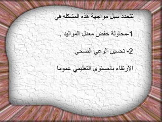 تتحدد سبل مواجهة هذه المشكله في  1- محاولة خفض معدل المواليد  . 2-  تحسين الوعي الصحي  الارتقاء بالمستوى التعليمي عموما 