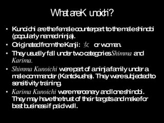 What are Kunoichi? Kunoichi are the female counterpart to the male shinobi (popularly named ninja). Originated from the Kanji:  女  or woman. They usually fall under two categories  Shimma  and  Karima. Shimma Kunoichi  were part of a ninja family under a male commander (Kantokusha). They were subjected to sensitivity training. Karima Kunoichi  were mercenary and lone shinobi. They may have the trust of their targets and make for best business if paid well. 