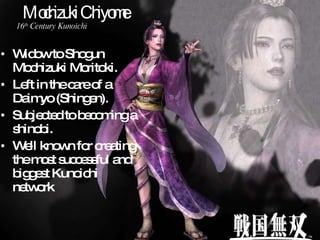 Mochizuki Chiyome Widow to Shogun Mochizuki Moritoki. Left in the care of a Daimyo (Shingen). Subjected to becoming a shinobi. Well known for creating the most successful and biggest Kunoichi network 16 th  Century Kunoichi 