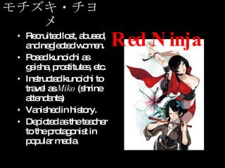 モチズキ・チヨメ Recruited lost, abused, and neglected women. Posed kunoichi as geisha, prostitutes, etc. Instructed kunoichi to travel as  Miko  (shrine attendants) Vanished in history. Depicted as the teacher to the protagonist in popular media. Red Ninja 