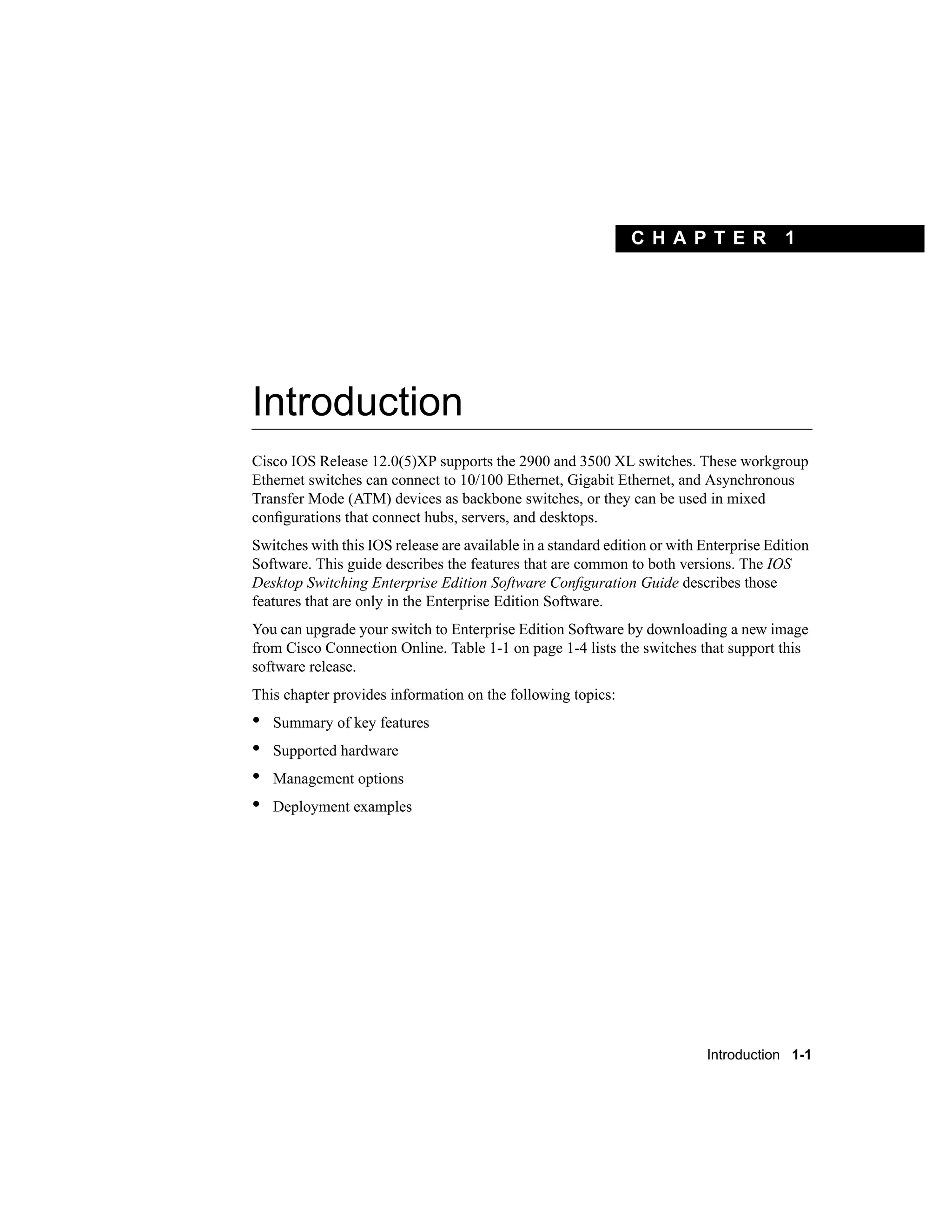 C H A PT E R             1




Introduction
Cisco IOS Release 12.0(5)XP supports the 2900 and 3500 XL switches. These workgroup
Ethernet switches can connect to 10/100 Ethernet, Gigabit Ethernet, and Asynchronous
Transfer Mode (ATM) devices as backbone switches, or they can be used in mixed
conﬁgurations that connect hubs, servers, and desktops.
Switches with this IOS release are available in a standard edition or with Enterprise Edition
Software. This guide describes the features that are common to both versions. The IOS
Desktop Switching Enterprise Edition Software Conﬁguration Guide describes those
features that are only in the Enterprise Edition Software.
You can upgrade your switch to Enterprise Edition Software by downloading a new image
from Cisco Connection Online. Table 1-1 on page 1-4 lists the switches that support this
software release.
This chapter provides information on the following topics:
•   Summary of key features
•   Supported hardware
•   Management options
•   Deployment examples




                                                                           Introduction 1-1
 