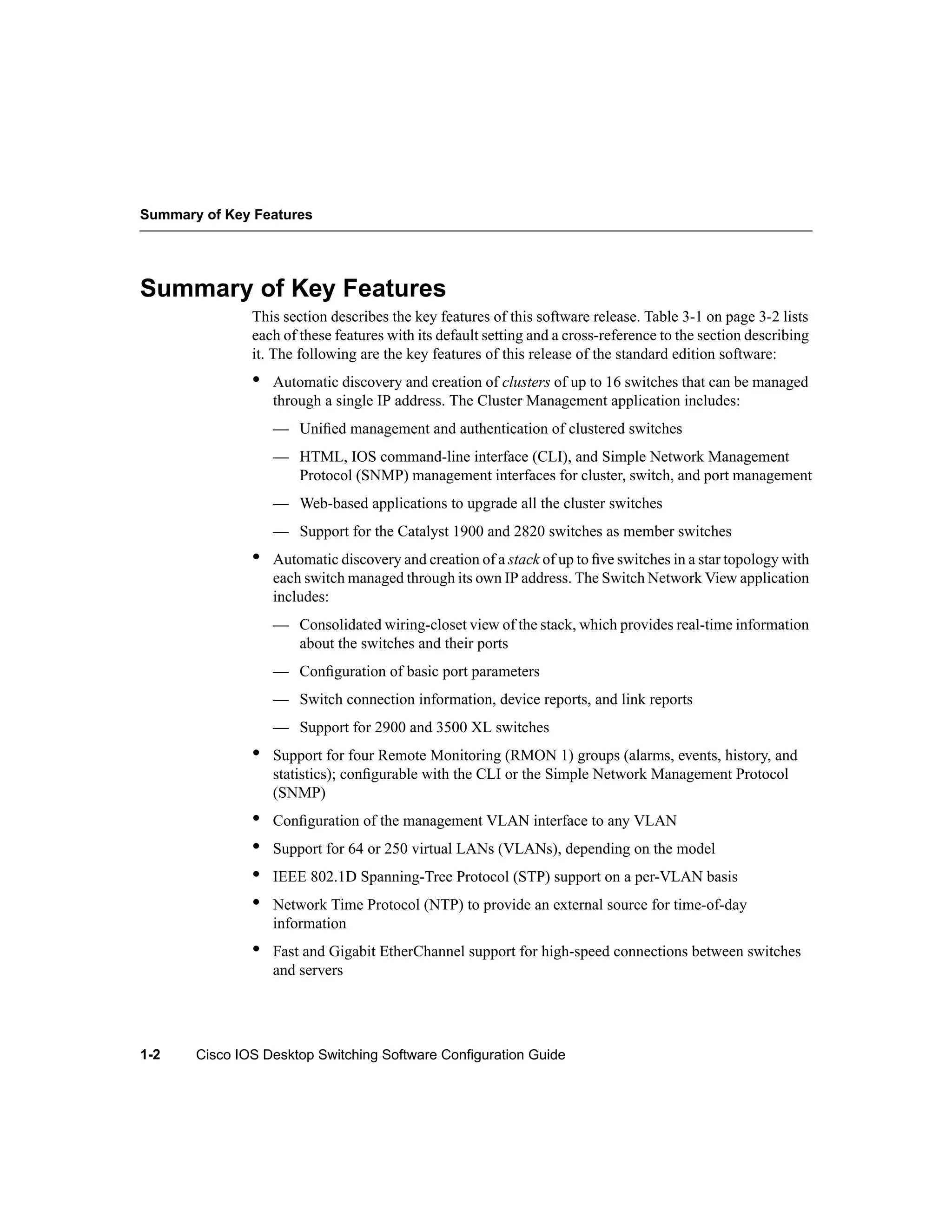 Summary of Key Features




Summary of Key Features
               This section describes the key features of this software release. Table 3-1 on page 3-2 lists
               each of these features with its default setting and a cross-reference to the section describing
               it. The following are the key features of this release of the standard edition software:
               •   Automatic discovery and creation of clusters of up to 16 switches that can be managed
                   through a single IP address. The Cluster Management application includes:
                   — Uniﬁed management and authentication of clustered switches
                   — HTML, IOS command-line interface (CLI), and Simple Network Management
                     Protocol (SNMP) management interfaces for cluster, switch, and port management
                   — Web-based applications to upgrade all the cluster switches
                   — Support for the Catalyst 1900 and 2820 switches as member switches
               •   Automatic discovery and creation of a stack of up to ﬁve switches in a star topology with
                   each switch managed through its own IP address. The Switch Network View application
                   includes:
                   — Consolidated wiring-closet view of the stack, which provides real-time information
                     about the switches and their ports
                   — Conﬁguration of basic port parameters
                   — Switch connection information, device reports, and link reports
                   — Support for 2900 and 3500 XL switches
               •   Support for four Remote Monitoring (RMON 1) groups (alarms, events, history, and
                   statistics); conﬁgurable with the CLI or the Simple Network Management Protocol
                   (SNMP)
               •   Conﬁguration of the management VLAN interface to any VLAN
               •   Support for 64 or 250 virtual LANs (VLANs), depending on the model
               •   IEEE 802.1D Spanning-Tree Protocol (STP) support on a per-VLAN basis
               •   Network Time Protocol (NTP) to provide an external source for time-of-day
                   information
               •   Fast and Gigabit EtherChannel support for high-speed connections between switches
                   and servers




1-2    Cisco IOS Desktop Switching Software Configuration Guide
 