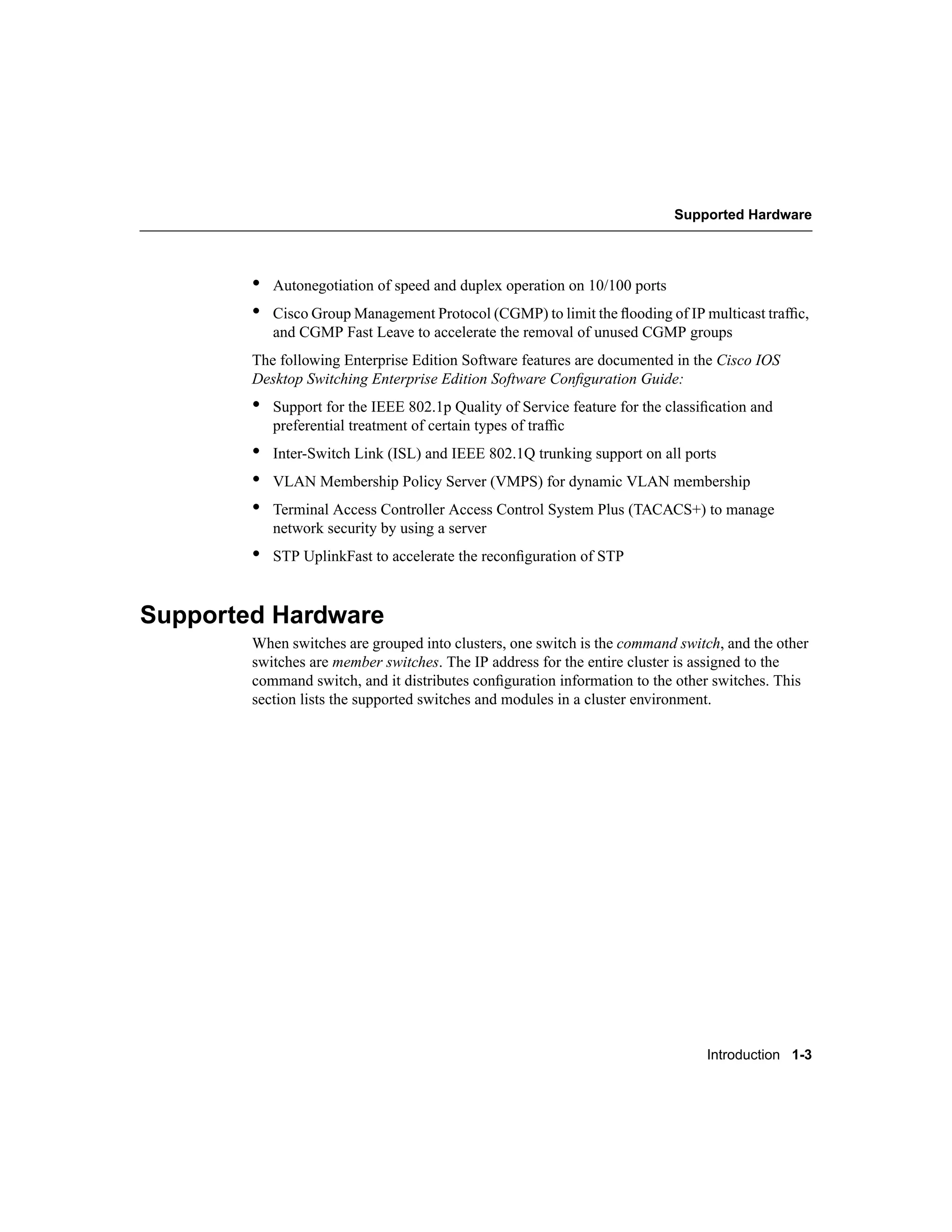 Supported Hardware




        •   Autonegotiation of speed and duplex operation on 10/100 ports
        •   Cisco Group Management Protocol (CGMP) to limit the ﬂooding of IP multicast trafﬁc,
            and CGMP Fast Leave to accelerate the removal of unused CGMP groups
        The following Enterprise Edition Software features are documented in the Cisco IOS
        Desktop Switching Enterprise Edition Software Conﬁguration Guide:
        •   Support for the IEEE 802.1p Quality of Service feature for the classiﬁcation and
            preferential treatment of certain types of trafﬁc
        •   Inter-Switch Link (ISL) and IEEE 802.1Q trunking support on all ports
        •   VLAN Membership Policy Server (VMPS) for dynamic VLAN membership
        •   Terminal Access Controller Access Control System Plus (TACACS+) to manage
            network security by using a server
        •   STP UplinkFast to accelerate the reconﬁguration of STP



Supported Hardware
        When switches are grouped into clusters, one switch is the command switch, and the other
        switches are member switches. The IP address for the entire cluster is assigned to the
        command switch, and it distributes conﬁguration information to the other switches. This
        section lists the supported switches and modules in a cluster environment.




                                                                                 Introduction 1-3
 