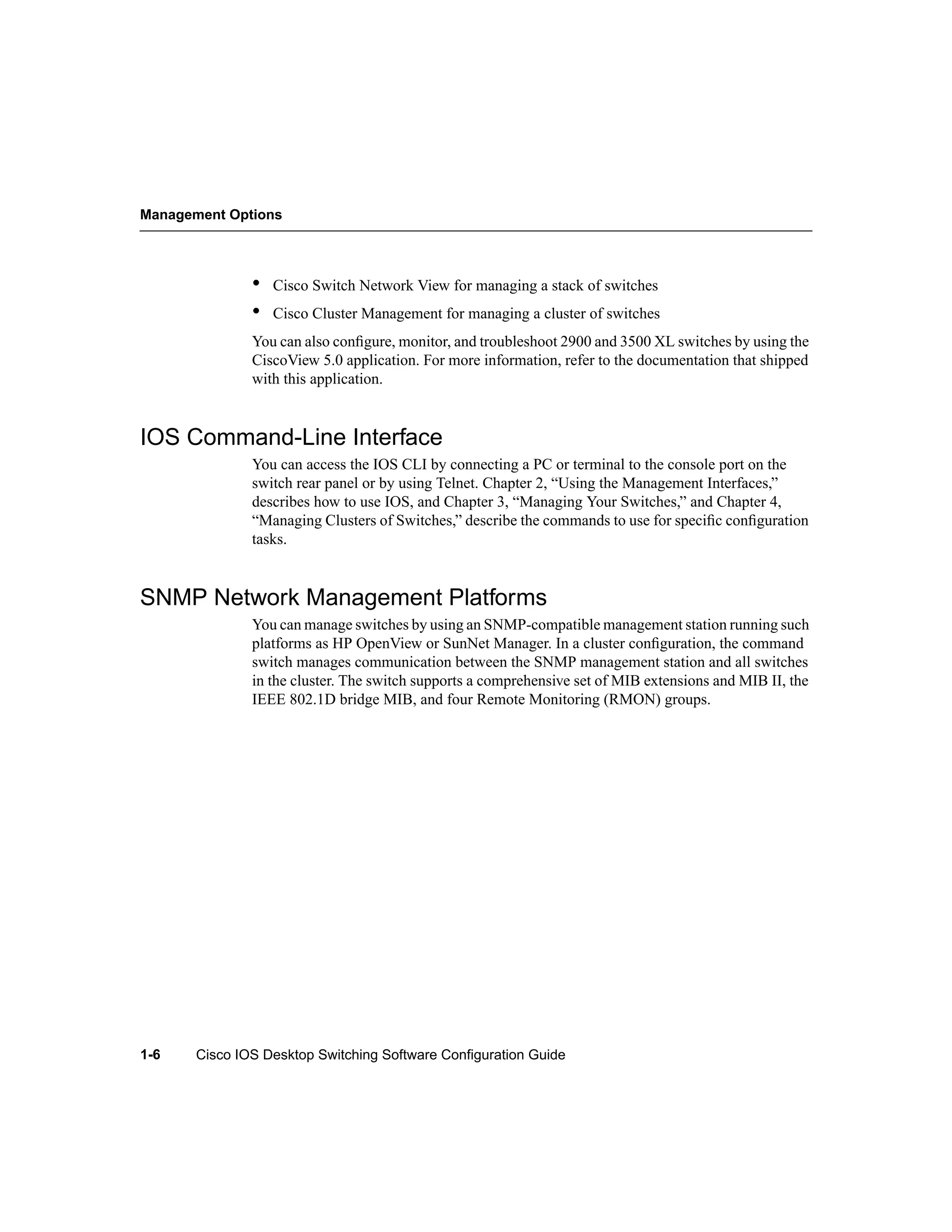 Management Options




               •   Cisco Switch Network View for managing a stack of switches
               •   Cisco Cluster Management for managing a cluster of switches
               You can also conﬁgure, monitor, and troubleshoot 2900 and 3500 XL switches by using the
               CiscoView 5.0 application. For more information, refer to the documentation that shipped
               with this application.


IOS Command-Line Interface
               You can access the IOS CLI by connecting a PC or terminal to the console port on the
               switch rear panel or by using Telnet. Chapter 2, “Using the Management Interfaces,”
               describes how to use IOS, and Chapter 3, “Managing Your Switches,” and Chapter 4,
               “Managing Clusters of Switches,” describe the commands to use for speciﬁc conﬁguration
               tasks.


SNMP Network Management Platforms
               You can manage switches by using an SNMP-compatible management station running such
               platforms as HP OpenView or SunNet Manager. In a cluster conﬁguration, the command
               switch manages communication between the SNMP management station and all switches
               in the cluster. The switch supports a comprehensive set of MIB extensions and MIB II, the
               IEEE 802.1D bridge MIB, and four Remote Monitoring (RMON) groups.




1-6    Cisco IOS Desktop Switching Software Configuration Guide
 