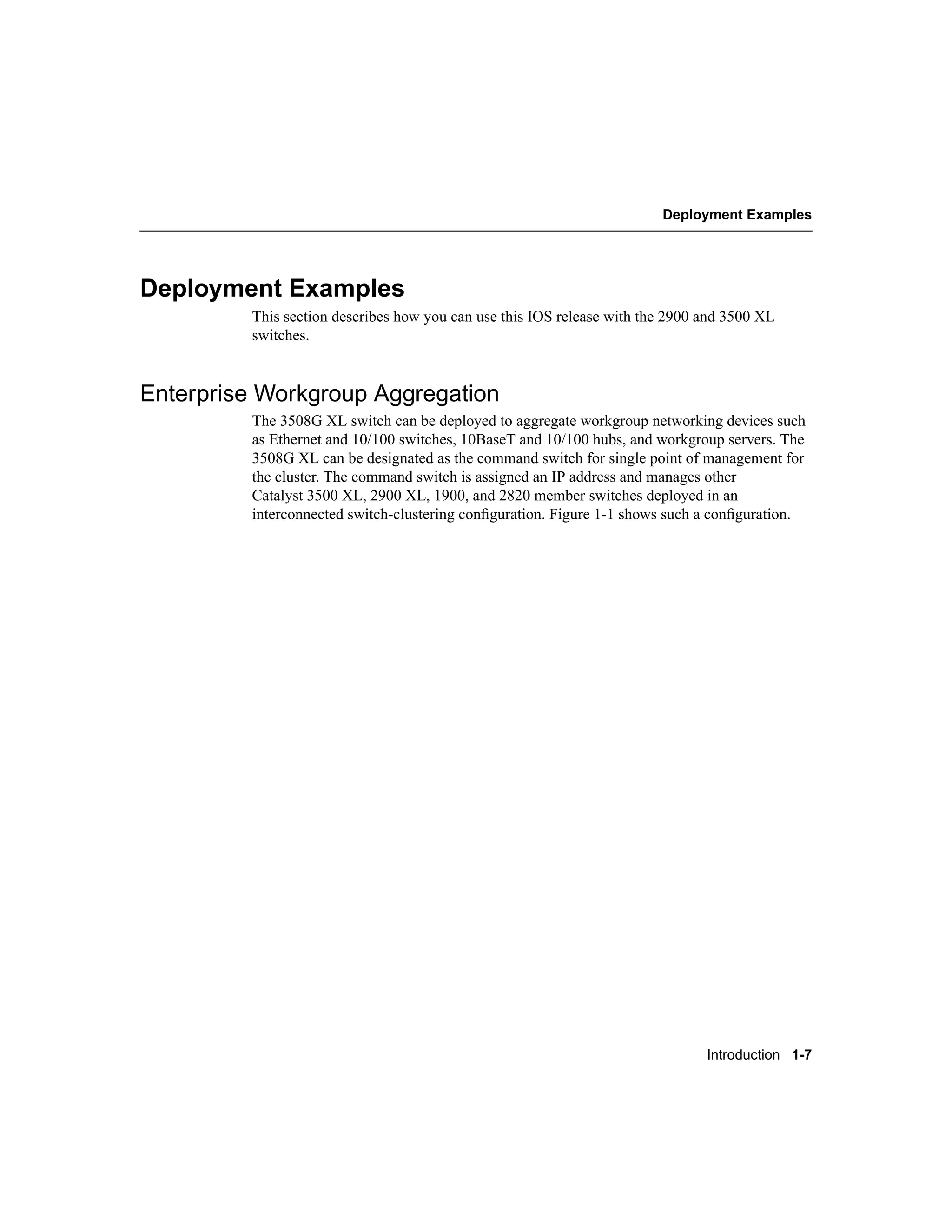 Deployment Examples




Deployment Examples
         This section describes how you can use this IOS release with the 2900 and 3500 XL
         switches.


Enterprise Workgroup Aggregation
         The 3508G XL switch can be deployed to aggregate workgroup networking devices such
         as Ethernet and 10/100 switches, 10BaseT and 10/100 hubs, and workgroup servers. The
         3508G XL can be designated as the command switch for single point of management for
         the cluster. The command switch is assigned an IP address and manages other
         Catalyst 3500 XL, 2900 XL, 1900, and 2820 member switches deployed in an
         interconnected switch-clustering conﬁguration. Figure 1-1 shows such a conﬁguration.




                                                                               Introduction 1-7
 