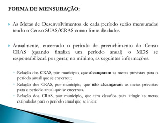 CARACTERIZAÇÃOCada período anual se inicia no primeiro dia após o encerramento do Censo SUAS/CRAS de um ano, e se encerra no último dia do preenchimento do Censo do ano subsequente. Para cada período anual, foram identificadas metas, divididas em quatro dimensões: Estrutura Física; Recursos Humanos; Horário de Funcionamento e Atividades realizadas.As metas estabelecidas em cada uma das quatro dimensões deverão ser alcançadas por todos os CRAS cadastrados no Censo SUAS.  As metas são cumulativas, ou seja, as metas do período anual 2009/2010 se acumulam às metas previstas para o período anual anterior (2008/2009), até 2012/2013, quando todos os CRAS deverão estar adequados (grau superior). 