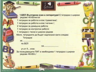 1.БЕЛ /Български език и литература/ -5 тетрадки с широки редове/ 40-60листа/  1 тетрадка за работа в клас /граматика/;  1 тетрадка за работа в клас /четене /;  2 тетрадки за домашна работа;  1 тетрадка за контролни работи: 1 тетрадка с тесни и широки редове Моля, тетрадките да бъдат надписани както следва:  Тетрадка  за............................... по БЕЛ  на.........................  уч.от II... клас За посещаващите ПИГ е необходима 1 тетрадка с широки редове /40-60л./  