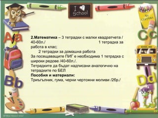 2.Математика  – 3 тетрадки с малки квадратчета /40-60л./  1 тетрадка за работа в клас;  2 тетрадки за домашна работа За посещаващите ПИГ е необходима 1 тетрадка с широки редове /40-60л./.  Тетрадките да бъдат надписани аналогично на тетрадките по БЕЛ Пособия и материали:  Триъгълник, гума, черни чертожни моливи /2бр./ 