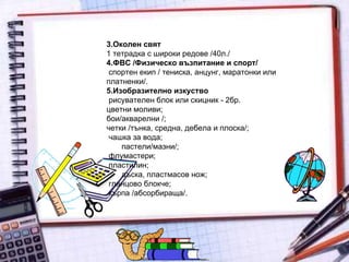 3.Околен свят  1 тетрадка с широки редове /40л./  4.ФВС /Физическо възпитание и спорт/  спортен екип / тениска, анцунг, маратонки или платненки/.  5.Изобразително изкуство  рисувателен блок или скицник - 2бр.  цветни моливи;  бои/акварелни /;  четки /тънка, средна, дебела и плоска/;  чашка за вода;  пастели/мазни/;  флумастери;  пластилин;  дъска, пластмасов нож;  гланцово блокче;  кърпа /абсорбираща/.  