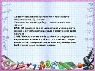 7.Ученическа книжка /бележник/ + лична карта-  необходими са 2бр. снимки  Ученическата книжка да бъде с етикет и наелоново облекло.  ВАЖНО! Указание за попълването на ученическата книжка и личната карта ще бъде поместено на сайта на класа . ЗАБЕЛЕЖКА: Молим, не бързайте със закупуването на ученическа книжка, тъй като е възможно според новия закон за народната просвета на учениците от I и II клас да не се поставят оценки.  