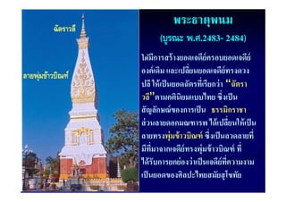 ฉัตราวลี
                                พระธาตุพนม
                           (บูรณะ พ.ศ.2483- 2484)
                     ได้้ ี
                     ไ มการสร้้ างยอดเจดีย์ครอบยอดเจดีย์
                                         ี            ี
ลายพุ ขาวบณฑ
ลายพ่มขาวบณฑ
      ข้าวบิณฑ์
         วบิ         องค์ เดิม และเปลียนยอดเจดีย์ทรงดวง
                                       ่
                     ปลี ให้ เป็ นยอดฉัตรทีเ่ รียกว่ า “ฉัตรา
                     วลี”ตามคตินิยมแบบไทย ซึ่งเป็ น
                     สั ญลักษณ์ ของการเป็ น ธรรมิกราชา
                     สวนลายดอกมณฑารพ ไดเปลยนใหเปน
                     ส่ วนลายดอกมณฑารพ ได้ เปลียนให้ เป็ น่
                     ลายทรงพุ่มข้ าวบิณฑ์ ซึ่งเป็ นลวดลายที่
                     มีทมาจากเจดีย์ ทรงพุ่มข้้ าวบิิณฑ์ ทีี่
                        ี ี่        ี
                     ได้ รับการยกย่ องว่ าเป็ นเจดีย์ทความงาม
                                                       ี่
                     เป็ นยอดของศิลปะไทยสมัยสุ โขทัย
 