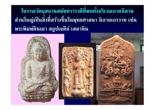 โบราณวัตถุสถานสมัยทวารวดีท่ีพบทังบริเวณภาคอีสาน
                                             ้
ส่่วนใหญ่่เป็ นสิ่ิงที่ีสร้างขึ้ ึ นใ ทธศาสนา นิิ กายเถรวาท เช่่น
     ใ                     ้ ในพุ
พระพมพดนเผา สถปเจดีย เสมาหิน
พระพิมพ์ดินเผา สถูปเจดย ์ เสมาหน
 