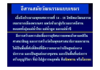 อีสานสมัยวัฒนรรมแบบเขมร
  เมื่อถึงประมาณพุทธศตวรรษที่ 14 – 18 อิทธิพลวัฒนธรรม
                       ุ
เขมรจากเมืองพระนคร แพร่เข้ามาสู่บริเวณภาคอีสาน
ตลอดทังลุ่มแม่นํ้าโ แม่น้ํามูล และแม่น้ําชี
          ้           โขง
   มีการสร้างเทวาลัยเพื่อการอทิศถวายเทพเจ้าตามคติใน
   มการสรางเทวาลยเพอการอุทศถวายเทพเจาตามคตใน
ศาสนาฮินดูู และการสร้างวัดในพุทธศาสนานิ กายมหายาน
                                    ุ
ให้เป็ นพื้นที่ศกดิ์สิทธ์ที่มีความหมายว่าเป็ นศูนย์กลาง
                ั
จักรวาล และเป็ นศูนย์กลางชุมชน และเป็ นพื้นที่แห่งการ
สรางบุญกรยา ที่นําไปส่ ารหลุดพน คอนพพาน หรอ
สร้างบญกิริยา ทนาไปสูการหลดพ้น คอนิ พพาน หรือโมกษะ
                                       คือนพพาน หรอโมกษะ
 