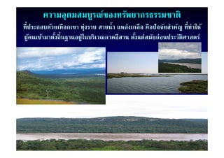 ความอุดมสมบูรณ์ของทรัพยากรธรรมชาติ
ทีี่ประกอบด้วยเทืือกเขา ทุ่งราบ สายนํํ้ า แหลงเกลืื อ คืือปจจยสํําคญ ที่ีทาใ ้
            ้                                ่            ปั ั     ั      ํ ให้
ผูคนเข้ามาตังถิ่นฐานอยู่ในบริเวณภาคอีสาน ตังแต่สมัยก่อนประวัติศาสตร์
    ้         ้                                 ้
 
