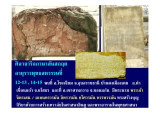 ศิลาจารึกภาษาสันสกฤต
อายุราวพุทธสตวรรษที่
12-13 14-15 พบท อ.โขงเจยม จ.อุบลราชธาน บานดงเมองเตย
12 13 , 14 15 พบที่ อ โขงเจียม จ อบลราชธานี บ้านดงเมืองเตย  อ.คา
                                                            อ คํา
เขื่ อนแก้ว จ.ยโสธร และที่ อ.เขาสวนกวาง จ.ขอนแก่น มีพระนาม พระเจ้า
จิตรเสน / มเหนทรวรมัน อิทรวรมัน ยโศวรมัน หรรษวรมัน ทรงสร้างบุญ
กิริยาด้วยการสร้างเทวาลัยในศาสนาฮินดู และพระอารามในพุทธศาสนา
 