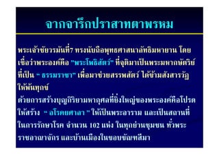 จากจารกปราสาทตาพรหม
          จากจารึกปราสาทตาพรหม
พระเจ้าชัยวรมันที่7 ทรงนับถือพุทธศาสนาลัทธิมหายาน โดย
เชื่ือว่่าพระองค์คือ ”พระโพธิิสตว์” ที่ีจุติมาเป็ นพระมหากษัตริิย ์
                 ์       โ ั ์                 ป็           ั
ที่เป็ น “ ธรรมราชา” เพื่อมาช่วยสรรพสัตว์ ได้ขามสังสารวัฏ
ทเปน ธรรมราชา เพอมาชวยสรรพสตว ไดขามสงสารวฏ          ้
ให้พนทุกข์
       ้
ด้วยการสร้างบุญกิริยามหากุศลที่ยิ่งใหญ่ของพระองค์คือโปรด
ให้สร้าง “ อโรคยศาลา ” ให้เป็ นพระอาราม และเปนสถานท่
ใหสราง                     ใหเปนพระอาราม และเป็ นสถานที
ในการรักษาโรค จํานวน 102 แห่ง ในทุกย่านชุมชน ทัวพระ      ่
ราชอาณาจักร และบ้านเมืองในขอบขัณฑสีมา
 