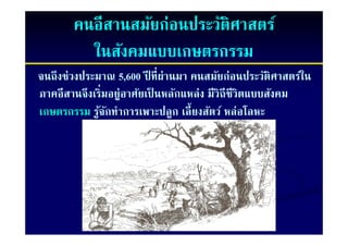คนอีสานสมัยก่อนประวัติศาสตร์
         ในสังคมแบบเกษตรกรรม
จนถึงช่วงประมาณ 5,600 ปี ที่ผ่านมา คนสมัยก่อนประวัติศาสตร์ใน
                                                นประวั
ภาคอีสานจึงเริ่มอย่ าศัยเป็ นหลักแหล่ง มวถชวตแบบสงคม
ภาคอสานจงเรมอยู
ภาคอสานจงเรมอยูอาศยเปนหลกแหลง มวถชวตแบบสังคม
    อี                                 มีวิถีชีวิตแบบสงคม
เกษตรกรรม รูจกทําการเพาะปลูก เลี้ยงสัตว์ หล่อโลหะ
             ้ ั
 