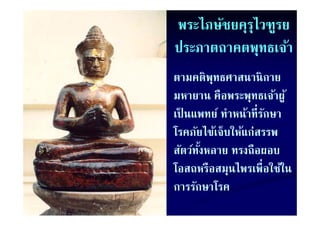 พระไภษัชยคุรไวฑูรย
            ุ
ประภาตถาคตพุทธเจ้า
ตามคติพทธศาสนานิ กาย
         ุ
มหายาน คือพระพุทธเจ้าผู ้
เป็ นแพทย์ ทําหน้าที่รกษา
เปนแพทย ทาหนาทรกษา    ั
โรคภัยไข้เจ็บให้แก่สรรพ
สัตว์ทงหลาย ทรงถือผอบ
      ั้
โอสถหรืือสมุนไพรเพื่ือใ ใน
โ             ไ         ใช้้
การรกษาโรค
การรักษาโรค
 