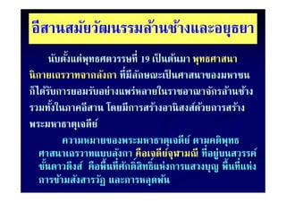 อสานสมยวฒนรรมลานชางและอยุธยา
อีสานสมัยวัฒนรรมล้านช้างและอยธยา
        นับตังแต่่พุทธศตวรรษที่ี 19 เป็ นต้นมา พุทธศาสนา
            ั ั้                     ป็ ้
นิ กายเถรวาทจากลังกา ที่มีลกษณะเป็ นศาสนาของมหาชน
นกายเถรวาทจากลงกา ทมลกษณะเปนศาสนาของมหาชน
                                ั
ก็ได้รบการยอมรับอย่างแพร่หลายในราชอาณาจักรล้านช้าง
        ั
รวมทังในภาคอีสาน โดยมีการสร้างอานิ สงส์ดวยการสร้าง
          ้                                      ้ ยการสร้
พระมหาธาตุเจดย
พระมหาธาตเจดี
พระมหาธาตเจดีย ์
     มหาธาตุ
              ความหมายของพระมหาธาตุเจดีย ์ ตามคติพทธ   ุ
    ศาสนาเถรวาทแบบลังกา คือเจดียจุฬามณี ที่อยู่บนสวรรค์
                                         ์
    ชันดาวดึงส์ คือพื้นที่ศกดิ์สิทธิ์แห่งการแสวงบญ พื้นที่แห่ง
      ้                    ั                        ญ
                                                    ุ
    การข้ามสังสารวัฏ และการหลุดพ้น
 