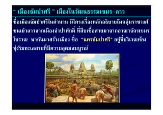 “ เมืองจัมปาศรี ” เมืองในวัฒนธรรมเขมร-ลาว
ชื่อเมืองจัมปาศรีในตํานาน มีโครงเรื่องหลักอธิบายถึงกลุ่มราชวงศ์
ชนเผ่าลาวจากเมืองจําปาศักดิ์ ที่สืบเชื้อสายมาจากอาณาจักรเขมร
ชนเผาลาวจากเมองจาปาศกด ทสบเชอสายมาจากอาณาจกรเขมร
โบราณ พากันมาสร้างเมือง ชื่อ “นครจัมปาศรี” อยู่ท่ีบริเวณท้อง
ทุ่งริมทะเลสาบที่มีความอุดมสมบูรณ์
 