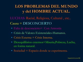 LOS PROBLEMAS DEL MUNDO
       y del HOMBRE ACTUAL.
LUCHAS: Racial, Religiosa, Cultural , etc..
Causa = DESCONCIERTO
• Falta de desconcierto= Con Armonía
• Crisis de Valores Existenciales-Humanos.
• Crisis Externa = Crisis Interna.
• Desequilibrios externos=Miseria,Pobreza, Lucha,
  en forma natural.
• Sociedad = Espacio donde se experimenta.

                                           Integración de las artes 2010
 