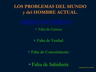 LOS PROBLEMAS DEL MUNDO
   y del HOMBRE ACTUAL.

 - DESCONCIERTO -
        • Falta de Certeza


       • Falta de Verdad

    • Falta de Conocimiento

    • Falta de Sabiduría      Integración de las artes 2010
 