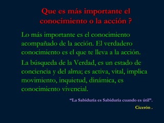 Que es más importante el
       conocimiento o la acción ?
Lo más importante es el conocimiento
acompañado de la acción. El verdadero
conocimiento es el que te lleva a la acción.
La búsqueda de la Verdad, es un estado de
conciencia y del alma; es activa, vital, implica
movimiento, inquietud, dinámica, es
conocimiento vivencial.
                  “La Sabiduría es Sabiduría cuando es útil”.
                                                    Cicerón .
 