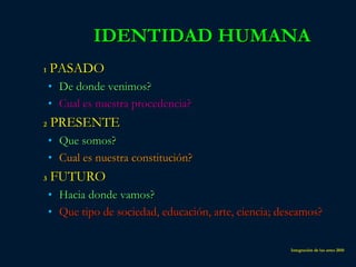 IDENTIDAD HUMANA
1   PASADO
    • De donde venimos?
    • Cual es nuestra procedencia?
2   PRESENTE
    • Que somos?
    • Cual es nuestra constitución?
3   FUTURO
    • Hacia donde vamos?
    • Que tipo de sociedad, educación, arte, ciencia; deseamos?


                                                        Integración de las artes 2010
 