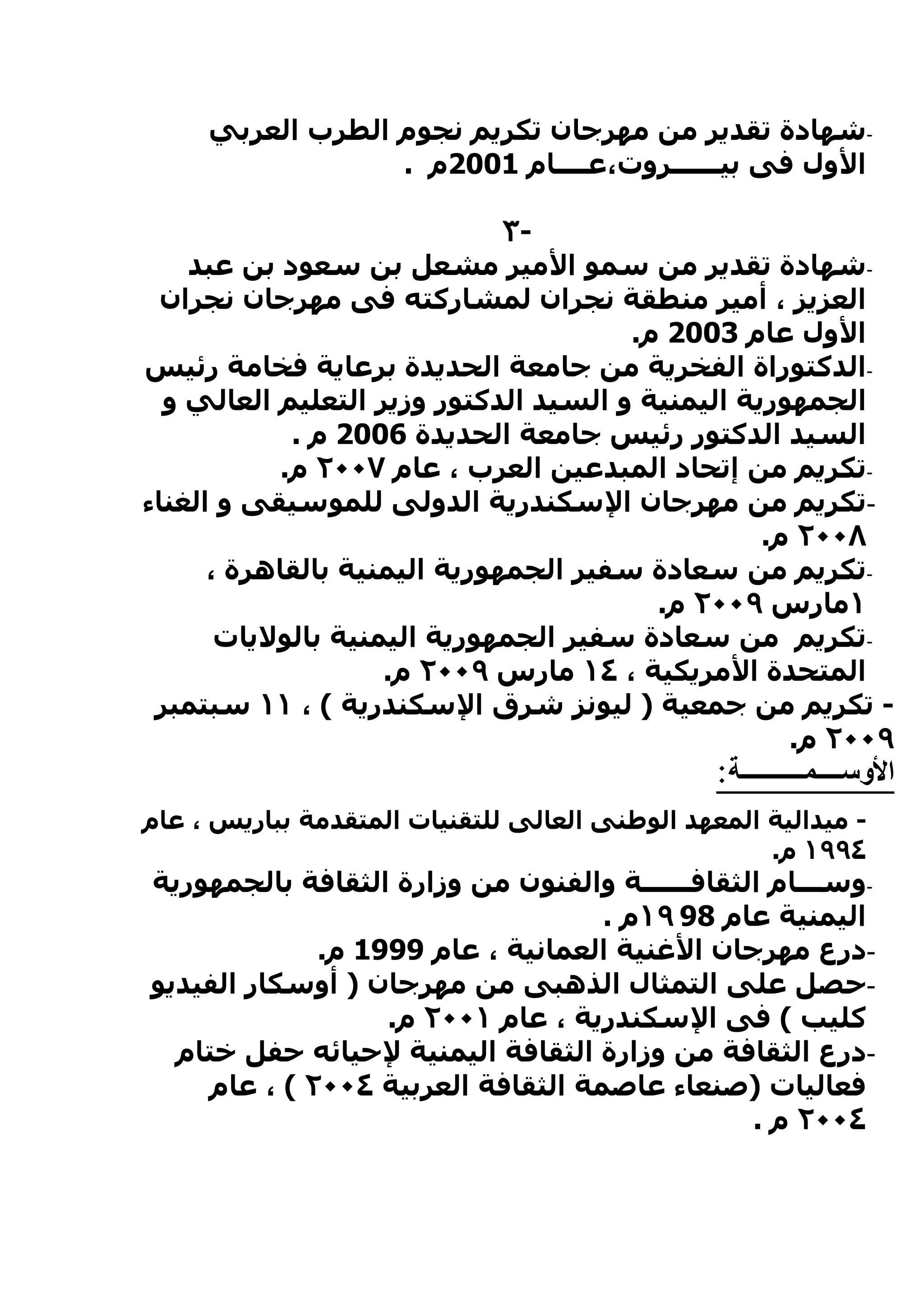 ‫-شهادة تقدير من مهرجان تكريم نجوم الطرب العربي‬
                  ‫الول فى بيــــــروت،عــــام 1002م .‬

                              ‫-٣‬
    ‫-شهادة تقدير من سمو المير مشعل بن سعود بن عبد‬
  ‫العزيز ، أمير منطقة نجران لمشاركته فى مهرجان نجران‬
                                       ‫الول عام 3002 م.‬
‫-الدكتوراة الفخرية من جامعة الحديدة برعاية فخامة رئيس‬
  ‫الجمهورية اليمنية و السيد الدكتور وزير التعليم العالي و‬
            ‫السيد الدكتور رئيس جامعة الحديدة 6002 م .‬
           ‫-تكريم من إتحاد المبدعين العرب ، عام ٧٠٠٢ م.‬
‫-تكريم من مهرجان السكندرية الدولى للموسيقى و الغناء‬
                                                  ‫٨٠٠٢ م.‬
      ‫-تكريم من سعادة سفير الجمهورية اليمنية بالقاهرة ،‬
                                         ‫١مارس ٩٠٠٢ م.‬
       ‫-تكريم من سعادة سفير الجمهورية اليمنية بالوليات‬
                    ‫المتحدة المريكية ، ٤١ مارس ٩٠٠٢ م.‬
 ‫- تكريم من جمعية ) ليونز شرق السكندرية ( ، ١١ سبتمبر‬
                                                    ‫٩٠٠٢ م.‬
                                                ‫الوســــمــــــــــة:‬
‫- ميدالية المعهد الوطنى العالى للتقنيات المتقدمة بباريس ، عام‬
                                                    ‫٤٩٩١ م.‬
‫-وســـام الثقافــــــة والفنون من وزارة الثقافة بالجمهورية‬
                                   ‫اليمنية عام 89 ٩١م .‬
             ‫-درع مهرجان الغنية العمانية ، عام 9991 م.‬
‫-حصل على التمثال الذهبى من مهرجان ) أوسكار الفيديو‬
                  ‫كليب ( فى السكندرية ، عام ١٠٠٢ م.‬
  ‫-درع الثقافة من وزارة الثقافة اليمنية لحيائه حفل ختام‬
    ‫فعاليات )صنعاء عاصمة الثقافة العربية ٤٠٠٢ ( ، عام‬
                                                ‫٤٠٠٢ م .‬
 