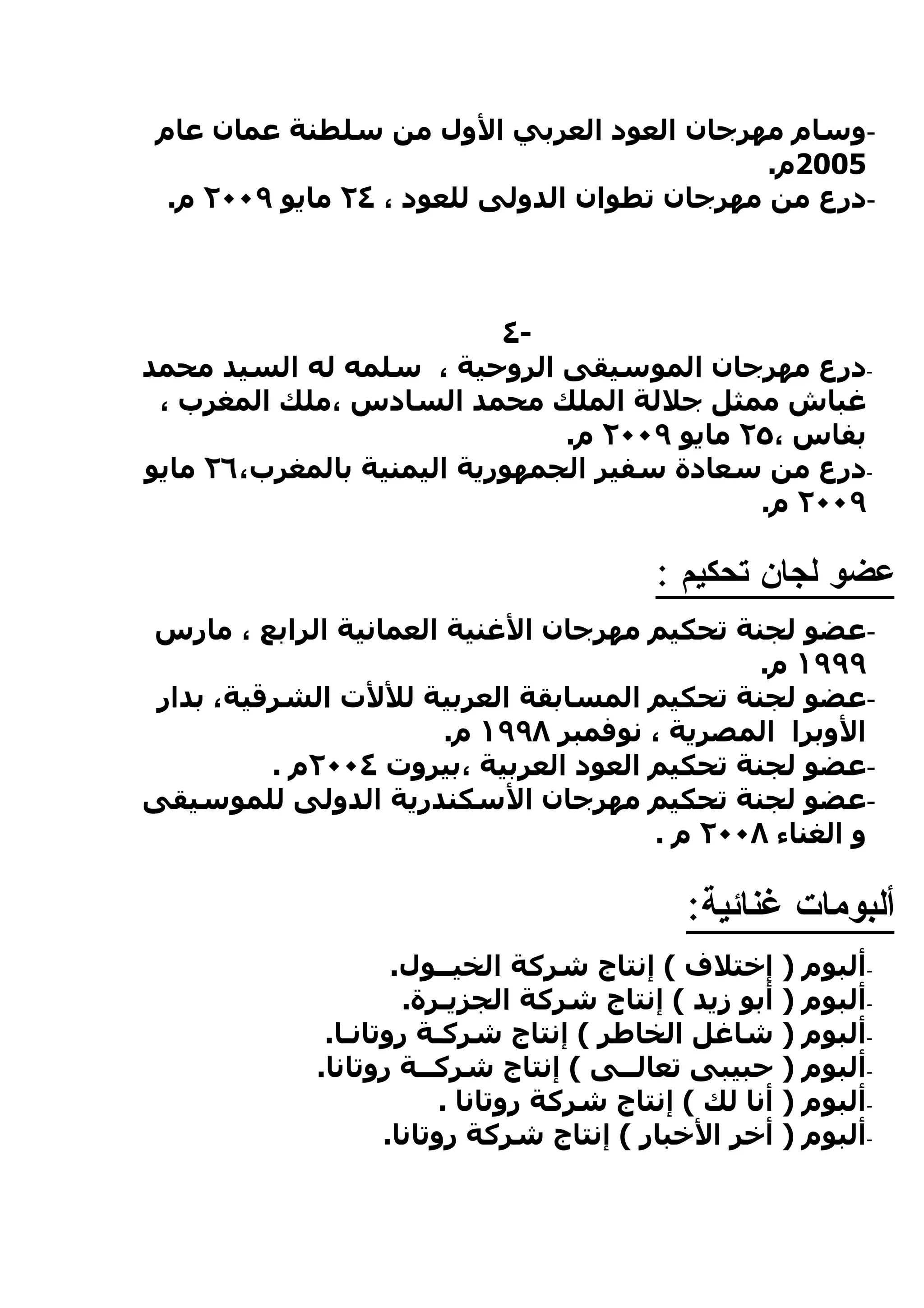 ‫-وسام مهرجان العود العربي الول من سلطنة عمان عام‬
                                              ‫5002م.‬
  ‫-درع من مهرجان تطوان الدولى للعود ، ٤٢ مايو ٩٠٠٢ م.‬



                           ‫-٤‬
‫-درع مهرجان الموسيقى الروحية ، سلمه له السيد محمد‬
 ‫غباش ممثل جللة الملك محمد السادس ،ملك المغرب ،‬
                               ‫بفاس ،٥٢ مايو ٩٠٠٢ م.‬
‫-درع من سعادة سفير الجمهورية اليمنية بالمغرب،٦٢ مايو‬
                                             ‫٩٠٠٢ م.‬

                                           ‫عضو لجان تحكيم :‬
‫-عضو لجنة تحكيم مهرجان الغنية العمانية الرابع ، مارس‬
                                               ‫٩٩٩١ م.‬
 ‫-عضو لجنة تحكيم المسابقة العربية لللت الشرقية، بدار‬
                       ‫الوبرا المصرية ، نوفمبر ٨٩٩١ م.‬
          ‫-عضو لجنة تحكيم العود العربية ،بيروت ٤٠٠٢م .‬
‫-عضو لجنة تحكيم مهرجان السكندرية الدولى للموسيقى‬
                                       ‫و الغناء ٨٠٠٢ م .‬

                                              ‫ألبومات غنائية:‬
                     ‫-ألبوم ) إختلف ( إنتاج شركة الخيــول.‬
                      ‫-ألبوم ) أبو زيد ( إنتاج شركة الجزيـرة.‬
              ‫-ألبوم ) شاغل الخاطر ( إنتاج شركـة روتانـا.‬
             ‫-ألبوم ) حبيبى تعالــى ( إنتاج شركــة روتانا.‬
                          ‫-ألبوم ) أنا لك ( إنتاج شركة روتانا .‬
                    ‫-ألبوم ) أخر الخبار ( إنتاج شركة روتانا.‬
 