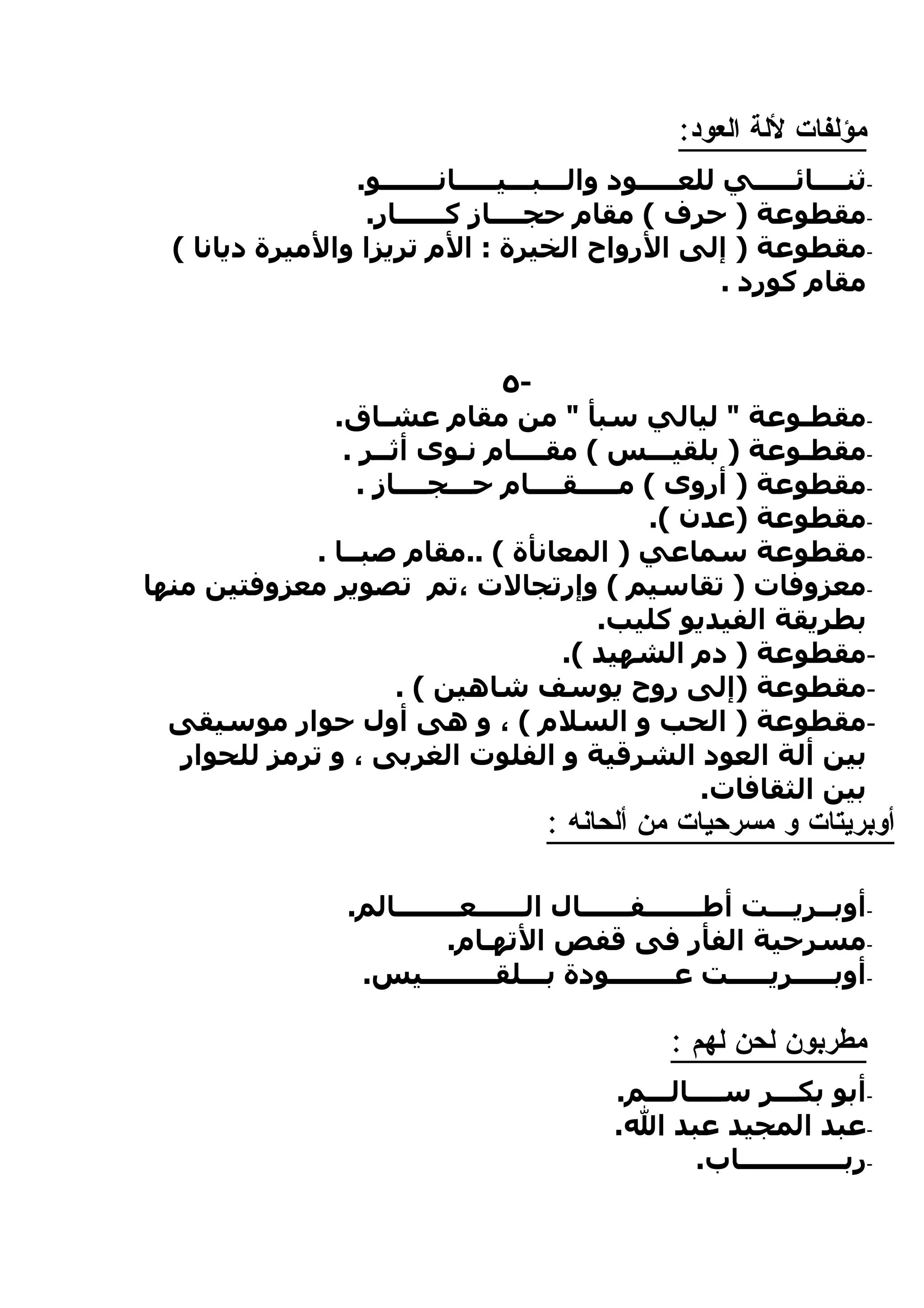 ‫مؤلفات للة العود:‬
                 ‫-ثنــــائـــــي للعـــــود والـــبـــيـــــانـــــــو.‬
                  ‫-مقطوعة ) حرف ( مقام حجــــاز كــــــار.‬
  ‫-مقطوعة ) إلى الرواح الخيرة : الم تريزا والميرة ديانا (‬
                                                        ‫مقام كورد .‬


                                ‫-٥‬
               ‫-مقطـوعة " ليالي سبأ " من مقام عشـاق.‬
                ‫-مقطـوعة ) بلقيـــس ( مقــــام نـوى أثــر .‬
                  ‫-مقطوعة ) أروى ( مـــــقــــام حـــجــــاز .‬
                                              ‫-مقطوعة )عدن (.‬
             ‫-مقطوعة سماعي ) المعانأة ( ..مقام صبــا .‬
‫-معزوفات ) تقاسيم ( وإرتجالت ،تم تصوير معزوفتين منها‬
                                         ‫بطريقة الفيديو كليب.‬
                                      ‫-مقطوعة ) دم الشهيد (.‬
                      ‫-مقطوعة )إلى روح يوسف شاهين ( .‬
  ‫-مقطوعة ) الحب و السلم ( ، و هى أول حوار موسيقى‬
   ‫بين ألة العود الشرقية و الفلوت الغربى ، و ترمز للحوار‬
                                                  ‫بين الثقافات.‬
                                       ‫أوبريتات و مسرحيات من ألحانه :‬

                   ‫-أوبــريـــت أطـــــــفــــــال الــــــعــــــــالم.‬
                             ‫-مسرحية الفأر فى قفص التهـام.‬
                    ‫-أوبـــــريـــــت عــــــــودة بـــلقـــــــــيس.‬

                                                   ‫مطربون لحن لهم :‬
                                             ‫-أبو بكـــر ســــالـــم.‬
                                             ‫-عبد المجيد عبد ال.‬
                                                     ‫-ربـــــــــــــاب.‬
 