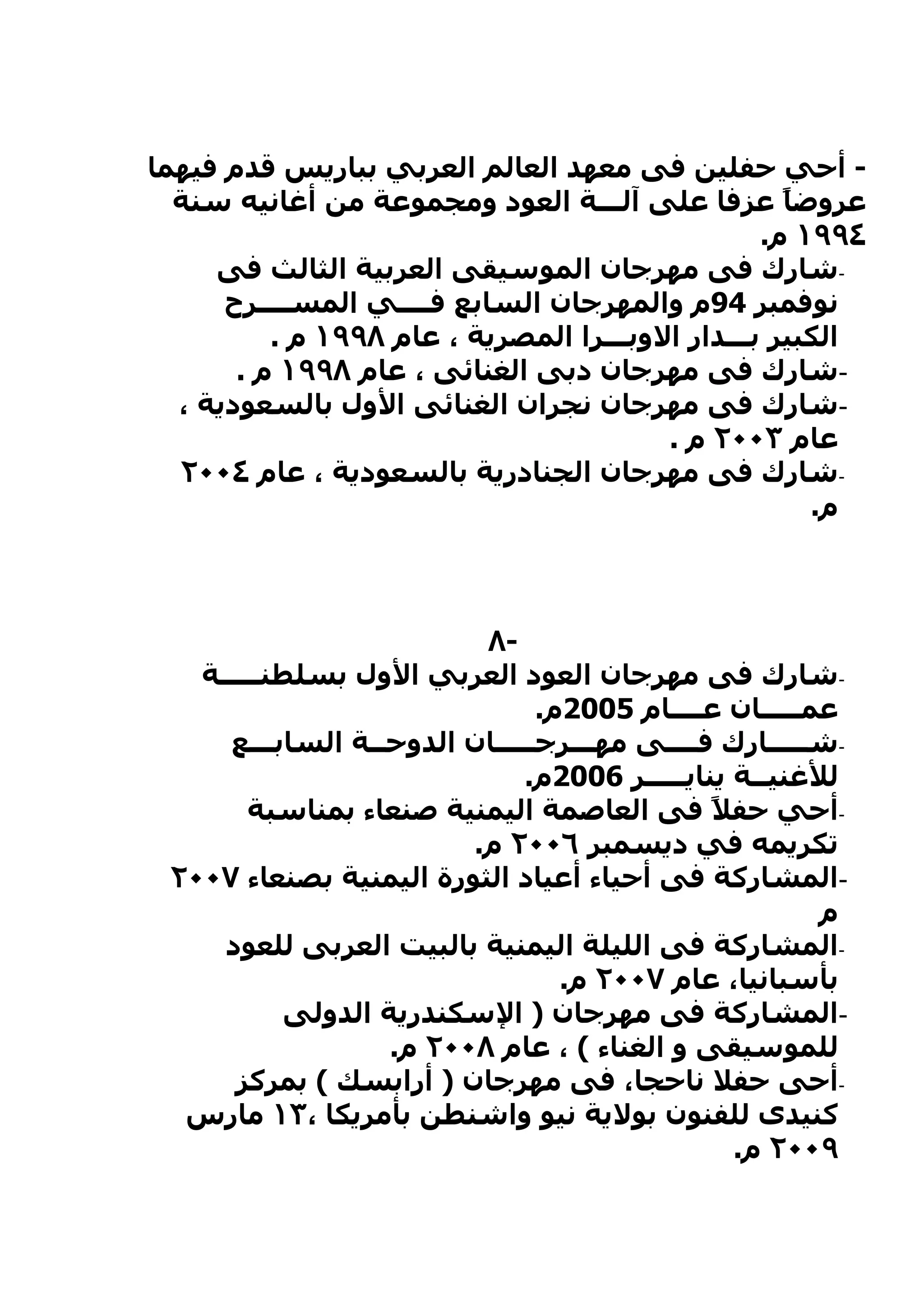 ‫- أحي حفلين فى معهد العالم العربي بباريس قدم فيهما‬
  ‫عروض ً عزفا على آلـــة العود ومجموعة من أغانيه سنة‬‫ا‬
                                                  ‫٤٩٩١ م.‬
     ‫-شارك فى مهرجان الموسيقى العربية الثالث فى‬
      ‫نوفمبر 49م والمهرجان السابع فــــي المســــرح‬
          ‫الكبير بـــدار الوبـــرا المصرية ، عام ٨٩٩١ م .‬
       ‫-شارك فى مهرجان دبى الغنائى ، عام ٨٩٩١ م .‬
  ‫-شارك فى مهرجان نجران الغنائى الول بالسعودية ،‬
                                         ‫عام ٣٠٠٢ م .‬
  ‫-شارك فى مهرجان الجنادرية بالسعودية ، عام ٤٠٠٢‬
                                                      ‫م.‬



                         ‫-٨‬
   ‫-شارك فى مهرجان العود العربي الول بسلطنـــــة‬
                               ‫عمـــــان عــــام 5002م.‬
     ‫-شـــــارك فــــى مهـــرجـــــان الدوحــة السابـــع‬
                              ‫للغنيــة ينايـــــر 6002م.‬
       ‫-أحي حف ً فى العاصمة اليمنية صنعاء بمناسبة‬
                                              ‫ل‬
                        ‫تكريمه في ديسمبر ٦٠٠٢ م.‬
 ‫-المشاركة فى أحياء أعياد الثورة اليمنية بصنعاء ٧٠٠٢‬
                                                       ‫م‬
     ‫-المشاركة فى الليلة اليمنية بالبيت العربى للعود‬
                                 ‫بأسبانيا، عام ٧٠٠٢ م.‬
          ‫-المشاركة فى مهرجان ) السكندرية الدولى‬
                  ‫للموسيقى و الغناء ( ، عام ٨٠٠٢ م.‬
      ‫-أحى حفل ناحجا، فى مهرجان ) أرابسك ( بمركز‬
  ‫كنيدى للفنون بولية نيو واشنطن بأمريكا ،٣١ مارس‬
                                                ‫٩٠٠٢ م.‬
 